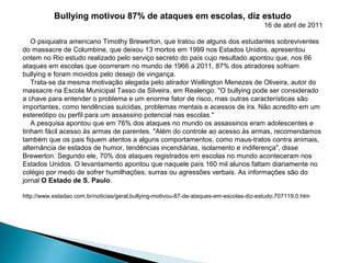 Bullying motivou 87% de ataques em escolas, diz estudo
16 de abril de 2011
O psiquiatra americano Timothy Brewerton, que tratou de alguns dos estudantes sobreviventes
do massacre de Columbine, que deixou 13 mortos em 1999 nos Estados Unidos, apresentou
ontem no Rio estudo realizado pelo serviço secreto do país cujo resultado apontou que, nos 66
ataques em escolas que ocorreram no mundo de 1966 a 2011, 87% dos atiradores sofriam
bullying e foram movidos pelo desejo de vingança.
Trata-se da mesma motivação alegada pelo atirador Wellington Menezes de Oliveira, autor do
massacre na Escola Municipal Tasso da Silveira, em Realengo. "O bullying pode ser considerado
a chave para entender o problema e um enorme fator de risco, mas outras características são
importantes, como tendências suicidas, problemas mentais e acessos de ira. Não acredito em um
estereótipo ou perfil para um assassino potencial nas escolas."
A pesquisa apontou que em 76% dos ataques no mundo os assassinos eram adolescentes e
tinham fácil acesso às armas de parentes. "Além do controle ao acesso às armas, recomendamos
também que os pais fiquem atentos a alguns comportamentos, como maus-tratos contra animais,
alternância de estados de humor, tendências incendiárias, isolamento e indiferença", disse
Brewerton. Segundo ele, 70% dos ataques registrados em escolas no mundo aconteceram nos
Estados Unidos. O levantamento apontou que naquele país 160 mil alunos faltam diariamente no
colégio por medo de sofrer humilhações, surras ou agressões verbais. As informações são do
jornal O Estado de S. Paulo.
http://www.estadao.com.br/noticias/geral,bullying-motivou-87-de-ataques-em-escolas-diz-estudo,707119,0.htm
 