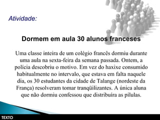 Dormem em aula 30 alunos franceses
Uma classe inteira de um colégio francês dormiu durante
uma aula na sexta-feira da semana passada. Ontem, a
polícia descobriu o motivo. Em vez do haxixe consumido
habitualmente no intervalo, que estava em falta naquele
dia, os 30 estudantes da cidade de Talange (nordeste da
França) resolveram tomar tranqüilizantes. A única aluna
que não dormiu confessou que distribuíra as pílulas.
Atividade:
TEXTO
 