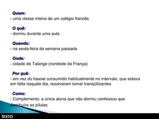 - uma classe inteira de um colégio francês
- dormiu durante uma aula
- na sexta-feira da semana passada
- cidade de Talange (nordeste da França)
- em vez do haxixe consumido habitualmente no intervalo, que estava
em falta naquele dia, resolveram tomar tranqüilizantes
- Complemento: a única aluna que não dormiu confessou que
distribuíra as pílulas
TEXTO
Quem:Quem:
O quê:O quê:
Quando:Quando:
Onde:Onde:
Por quê:Por quê:
Como:Como:
 