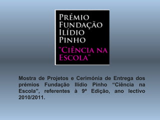 Mostra de Projetos e Cerimónia de Entrega dos prémios Fundação Ilídio Pinho “Ciência na Escola”, referentes à 9ª Edição, ano lectivo 2010/2011.   