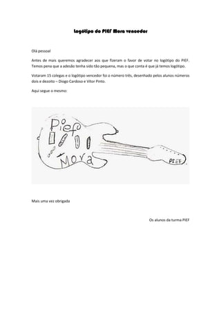 Logótipo do PIEF Mora vencedor
Olá pessoal
Antes de mais queremos agradecer aos que fizeram o favor de votar no logótipo do PIEF.
Temos pena que a adesão tenha sido tão pequena, mas o que conta é que já temos logótipo.
Votaram 15 colegas e o logótipo vencedor foi o número três, desenhado pelos alunos números
dois e dezoito – Diogo Cardoso e Vítor Pinto.
Aqui segue o mesmo:
Mais uma vez obrigada
Os alunos da turma PIEF