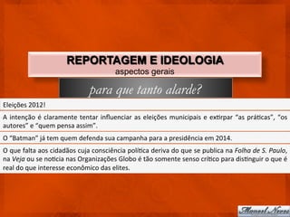 REPORTAGEM E IDEOLOGIA
                                                                 aspectos gerais

                                                  para que tanto alarde?
Eleições	
  2012!	
  
A	
   intenção	
   é	
   claramente	
   tentar	
   inﬂuenciar	
   as	
   eleições	
   municipais	
   e	
   exCrpar	
   “as	
   práCcas”,	
   “os	
  
autores”	
  e	
  “quem	
  pensa	
  assim”.	
  
O	
  “Batman”	
  já	
  tem	
  quem	
  defenda	
  sua	
  campanha	
  para	
  a	
  presidência	
  em	
  2014.	
  
O	
   que	
   falta	
   aos	
   cidadãos	
   cuja	
   consciência	
   políCca	
   deriva	
   do	
   que	
   se	
   publica	
   na	
   Folha	
   de	
   S.	
   Paulo,	
  
na	
  Veja	
  ou	
  se	
  noCcia	
  nas	
  Organizações	
  Globo	
  é	
  tão	
  somente	
  senso	
  críCco	
  para	
  disCnguir	
  o	
  que	
  é	
  
real	
  do	
  que	
  interesse	
  econômico	
  das	
  elites.	
  
 