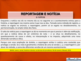 REPORTAGEM E NOTÍCIA
                                                                              a notícia
Enquanto	
   a	
   no)cia	
   nos	
   diz	
   no	
   mesmo	
   dia	
   ou	
   no	
   seguinte	
   se	
   o	
   acontecimento	
   entrou	
   para	
   a	
  
história,	
  a	
  reportagem	
  nos	
  mostra	
  como	
  é	
  que	
  isso	
  se	
  deu.	
  Tomada	
  como	
  método	
  de	
  registro,	
  a	
  
no)cia	
   se	
   esgota	
   no	
   anúncio;	
   a	
   reportagem,	
   porém	
   só	
   se	
   esgota	
   no	
   desdobramento,	
   na	
  
pormenorização,	
  no	
  amplo	
  relato	
  dos	
  fatos.	
  
O	
  salto	
  da	
  no)cia	
  para	
  a	
  reportagem	
  se	
  dá	
  no	
  momento	
  em	
  que	
  é	
  preciso	
  ir	
  além	
  da	
  noCﬁcação,	
  
em	
   que	
   a	
   no)cia	
   deixa	
   de	
   ser	
   sinônimo	
   de	
   nota	
   –	
   e	
   se	
   situa	
   no	
   detalhamento,	
   no	
  
quesConamento	
   de	
   causa	
   e	
   efeito,	
   na	
   interpretação	
   e	
   no	
   impacto,	
   adquirindo	
   uma	
   nova	
  
dimensão	
  narraCva	
  e	
  éCca.	
  
Porque	
   com	
   essa	
   ampliação	
   de	
   âmbito,	
   a	
   reportagem	
   atribui	
   à	
   no)cia	
   uma	
   conteúdo	
   que	
  
privilegia	
  a	
  versão.	
  Se	
  a	
  nota	
  é	
  geralmente	
  a	
  história	
  de	
  uma	
  só	
  versão	
  [...],	
  a	
  reportagem	
  é,	
  por	
  
dever	
  do	
  método,	
  a	
  soma	
  das	
  diferentes	
  versões	
  de	
  um	
  mesmo	
  acontecimento.	
  
                 BAHIA,	
  Juarez.	
  Jornal,	
  história	
  e	
  técnica:	
  as	
  técnicas	
  do	
  jornalismo.	
  Rio	
  de	
  Janeiro:	
  Mauad,	
  2010.	
  
 