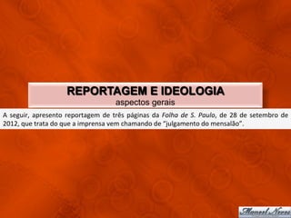 REPORTAGEM E IDEOLOGIA
                                                             aspectos gerais
A	
   seguir,	
   apresento	
   reportagem	
   de	
   três	
   páginas	
   da	
   Folha	
   de	
   S.	
   Paulo,	
   de	
   28	
   de	
   setembro	
   de	
  
2012,	
  que	
  trata	
  do	
  que	
  a	
  imprensa	
  vem	
  chamando	
  de	
  “julgamento	
  do	
  mensalão”.	
  
 
