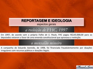 REPORTAGEM E IDEOLOGIA
                                                         aspectos gerais

                                      a reeleição de FHC, 1997
Em	
   1997,	
   de	
   acordo	
   com	
   a	
   própria	
   Folha	
   de	
   S.	
   Paulo,	
   FHC	
   pagou	
   R$145.000,00	
   para	
   os	
  
deputados	
  votarem	
  a	
  favor	
  de	
  uma	
  emenda	
  consCtucional	
  que	
  aprovava	
  a	
  reeleição.	
  

                                               o mensalão mineiro
A	
   campanha	
   de	
   Eduardo	
   Azeredo,	
   de	
   1998,	
   foi	
   ﬁnanciada	
   fraudulentamente	
   por	
   doações	
  
irregulares	
  com	
  recursos	
  públicos	
  e	
  doações	
  ilegais.	
  
 