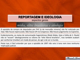 REPORTAGEM E IDEOLOGIA
                                                              aspectos gerais

                                mídia, elites brasileiras e ideologia
O	
   episódio	
   da	
   compra	
   de	
   deputados	
   por	
   FHC	
   [e	
   do	
   mensalão	
   mineiro]	
   não	
   foi	
   noCciado	
   por	
  
Veja.	
  Não	
  houve	
  repercussão.	
  Não	
  houve	
  CPI	
  no	
  Congresso.	
  Não	
  houve	
  julgamento	
  no	
  Supremo.	
  	
  
Evidentemente,	
  os	
  meios	
  de	
  comunicação	
  hegemônicos	
  [Rede	
  Globo,	
  Veja	
  e	
  Folha	
  de	
  S.	
  Paulo]	
  
não	
   só	
   “ecoam”	
   ideologicamente	
   os	
   valores	
   da	
   “elite	
   liberal	
   brasileira”,	
   mas	
   também	
   acabam	
  
por	
  conformar	
  [moldar]	
  um	
  modo	
  de	
  pensar,	
  de	
  agir	
  e	
  de	
  ver	
  o	
  mundo.	
  
Posto	
   isso,	
   é	
   fácil	
   entender	
   por	
   que	
   o	
   episódio	
   de	
   1997	
   não	
   veio	
   à	
   tona	
   nem	
   teve	
   nenhuma	
  
implicação	
  judicial.	
  
 