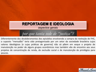 REPORTAGEM E IDEOLOGIA
                                                        aspectos gerais

                                por que tanta sede de “justiça”?
Diferentemente	
  dos	
  desdobramentos	
  dos	
  episódios	
  envolvendo	
  a	
  compra	
  da	
  reeleição	
  de	
  FHC,	
  
o	
   suposto	
   “mensalão”	
   teria	
   sido	
   protagonizado	
   por	
   um	
   setor	
   da	
   sociedade	
   brasileira	
   cujos	
  
valores	
   ideológicos	
   [e	
   cujas	
   práCcas	
   de	
   governo]	
   não	
   só	
   põem	
   em	
   xeque	
   o	
   projeto	
   de	
  
manutenção	
   no	
   poder	
   de	
   alguns	
   grupos	
   econômicos	
   mas	
   também	
   vão	
   de	
   encontro	
   aos	
   seus	
  
projetos	
   de	
   concentração	
   de	
   renda,	
   de	
   exclusão	
   social	
   e	
   de	
   manutenção	
   de	
   privilégios	
   para	
  
poucos.	
  
 