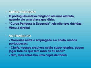 CURVA PERIGOSA O português estava dirigindo em uma estrada, quando viu uma placa que dizia: “ Curva Perigosa à Esquerda”, ele não teve dúvidas: Virou à direita! NO TRABALHO - Conversa entre o empregado e o chefe, ambos portugueses: - Chefe, nossos arquivos estão super lotados, posso jogar fora os que tem mais de 10 anos? - Sim, mas antes tire uma cópia de todos.   