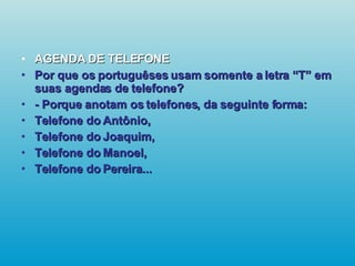 AGENDA DE TELEFONE Por que os portuguêses usam somente a letra “T” em suas agendas de telefone? - Porque anotam os telefones, da seguinte forma: Telefone do Antônio, Telefone do Joaquim, Telefone do Manoel, Telefone do Pereira...   