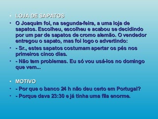 LOJA DE SAPATOS O Joaquim foi, na segunda-feira, a uma loja de sapatos. Escolheu, escolheu e acabou se decidindo por um par de sapatos de cromo alemão. O vendedor entregou o sapato, mas foi logo o advertindo: - Sr., estes sapatos costumam apertar os pés nos primeiros cinco dias. - Não tem problemas. Eu só vou usá-los no domingo que vem... MOTIVO - Por que o banco 24 h não deu certo em Portugal? - Porque dava 23:30 e já tinha uma fila enorme.   