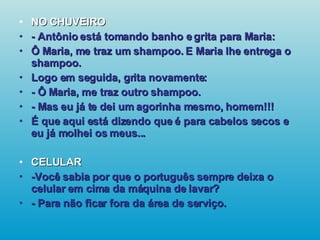 NO CHUVEIRO - Antônio está tomando banho e grita para Maria: Ô Maria, me traz um shampoo. E Maria lhe entrega o shampoo. Logo em seguida, grita novamente: - Ô Maria, me traz outro shampoo. - Mas eu já te dei um agorinha mesmo, homem!!! É que aqui está dizendo que é para cabelos secos e eu já molhei os meus... CELULAR -Você sabia por que o português sempre deixa o celular em cima da máquina de lavar? - Para não ficar fora da área de serviço.   