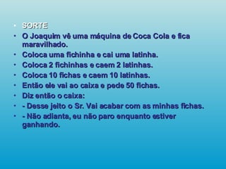 SORTE O Joaquim vê uma máquina de Coca Cola e fica maravilhado. Coloca uma fichinha e cai uma latinha. Coloca 2 fichinhas e caem 2 latinhas. Coloca 10 fichas e caem 10 latinhas. Então ele vai ao caixa e pede 50 fichas. Diz então o caixa: - Desse jeito o Sr. Vai acabar com as minhas fichas. - Não adianta, eu não paro enquanto estiver ganhando.   