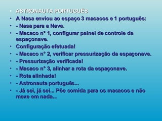 ASTRONAUTA PORTUGUÊS A Nasa enviou ao espaço 3 macacos e 1 português: - Nasa para a Nave. - Macaco n° 1, configurar painel de controle da espaçonave. Configuração efetuada! - Macaco n° 2, verificar pressurização da espaçonave. - Pressurização verificada! - Macaco n° 3, alinhar a rota da espaçonave. - Rota alinhada! - Astronauta português... - Já sei, já sei... Põe comida para os macacos e não mexe em nada...   