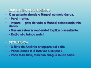 BRINCANDO COM O PERIGO O assaltante aborda o Manoel no meio da rua. - Pare! – grita. - Impare! – grita de volta o Manoel estendendo três dedos. - Mas eu estou te roubando! Explica o assaltante. - Então não brinco mais! SEGURANÇA - O filho do Antônio chega pro pai e diz: - Papai, posso ir lá fora ver o eclipse? - Pode meu filho, mas não chegue muito perto.   