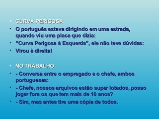 CURVA PERIGOSA O português estava dirigindo em uma estrada, quando viu uma placa que dizia: “ Curva Perigosa à Esquerda”, ele não teve dúvidas: Virou à direita! NO TRABALHO - Conversa entre o empregado e o chefe, ambos portugueses: - Chefe, nossos arquivos estão super lotados, posso jogar fora os que tem mais de 10 anos? - Sim, mas antes tire uma cópia de todos.   