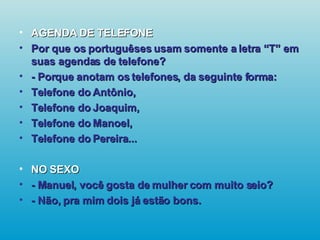 AGENDA DE TELEFONE Por que os portuguêses usam somente a letra “T” em suas agendas de telefone? - Porque anotam os telefones, da seguinte forma: Telefone do Antônio, Telefone do Joaquim, Telefone do Manoel, Telefone do Pereira... NO SEXO - Manuel, você gosta de mulher com muito seio? - Não, pra mim dois já estão bons.   