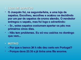 LOJA DE SAPATOS O Joaquim foi, na segunda-feira, a uma loja de sapatos. Escolheu, escolheu e acabou se decidindo por um par de sapatos de cromo alemão. O vendedor entregou o sapato, mas foi logo o advertindo: - Sr., estes sapatos costumam apertar os pés nos primeiros cinco dias. - Não tem problemas. Eu só vou usá-los no domingo que vem... MOTIVO - Por que o banco 24 h não deu certo em Portugal? - Porque dava 23:30 e já tinha uma fila enorme.   