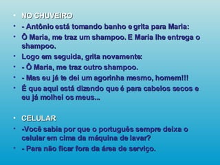 NO CHUVEIRO - Antônio está tomando banho e grita para Maria: Ô Maria, me traz um shampoo. E Maria lhe entrega o shampoo. Logo em seguida, grita novamente: - Ô Maria, me traz outro shampoo. - Mas eu já te dei um agorinha mesmo, homem!!! É que aqui está dizendo que é para cabelos secos e eu já molhei os meus... CELULAR -Você sabia por que o português sempre deixa o celular em cima da máquina de lavar? - Para não ficar fora da área de serviço.   