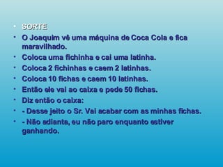 SORTE O Joaquim vê uma máquina de Coca Cola e fica maravilhado. Coloca uma fichinha e cai uma latinha. Coloca 2 fichinhas e caem 2 latinhas. Coloca 10 fichas e caem 10 latinhas. Então ele vai ao caixa e pede 50 fichas. Diz então o caixa: - Desse jeito o Sr. Vai acabar com as minhas fichas. - Não adianta, eu não paro enquanto estiver ganhando.   