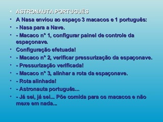 ASTRONAUTA PORTUGUÊS A Nasa enviou ao espaço 3 macacos e 1 português: - Nasa para a Nave. - Macaco n° 1, configurar painel de controle da espaçonave. Configuração efetuada! - Macaco n° 2, verificar pressurização da espaçonave. - Pressurização verificada! - Macaco n° 3, alinhar a rota da espaçonave. - Rota alinhada! - Astronauta português... - Já sei, já sei... Põe comida para os macacos e não mexe em nada...   