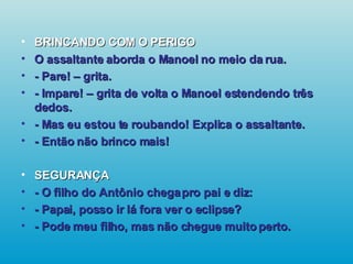 BRINCANDO COM O PERIGO O assaltante aborda o Manoel no meio da rua. - Pare! – grita. - Impare! – grita de volta o Manoel estendendo três dedos. - Mas eu estou te roubando! Explica o assaltante. - Então não brinco mais! SEGURANÇA - O filho do Antônio chega pro pai e diz: - Papai, posso ir lá fora ver o eclipse? - Pode meu filho, mas não chegue muito perto.   