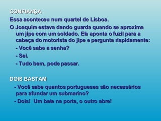 CONFIANÇA Essa aconteceu num quartel de Lisboa. O Joaquim estava dando guarda quando se aproxima um jipe com um soldado. Ele aponta o fuzil para a cabeça do motorista do jipe e pergunta rispidamente: - Você sabe a senha? - Sei. - Tudo bem, pode passar. DOIS BASTAM - Você sabe quantos portugueses são necessários para afundar um submarino? - Dois!  Um bate na porta, o outro abre!   
