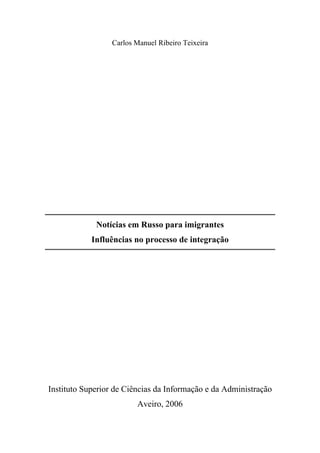 Carlos Manuel Ribeiro Teixeira




             Notícias em Russo para imigrantes
            Influências no processo de integração




Instituto Superior de Ciências da Informação e da Administração
                         Aveiro, 2006