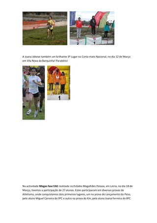 A Joana obteve também um brilhante 3º Lugar no Corta-mato Nacional, no dia 12 de Março
em Vila Nova da Barquinha! Parabéns!




Na actividade Megas fase EAE realizada no Estádio Magalhães Pessoa, em Leiria, no dia 18 de
Março, tivemos a participação de 27 alunos. Estes participaram em diversas provas de
Atletismo, onde conquistamos dois primeiros lugares, um na prova de Lançamento do Peso,
pelo aluno Miguel Carreira do 9ºC e outro na prova do Km, pela aluna Joana Ferreira do 8ºC.
 