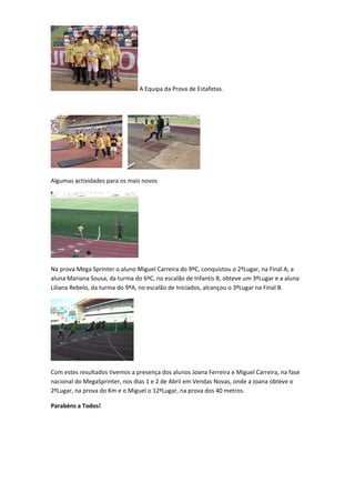 A Equipa da Prova de Estafetas.




Algumas actividades para os mais novos




Na prova Mega Sprinter o aluno Miguel Carreira do 9ºC, conquistou o 2ºLugar, na Final A, a
aluna Mariana Sousa, da turma do 6ºC, no escalão de Infantis B, obteve um 3ºLugar e a aluna
Liliana Rebelo, da turma do 9ºA, no escalão de Iniciados, alcançou o 3ºLugar na Final B.




Com estes resultados tivemos a presença dos alunos Joana Ferreira e Miguel Carreira, na fase
nacional do MegaSprinter, nos dias 1 e 2 de Abril em Vendas Novas, onde a Joana obteve o
2ºLugar, na prova do Km e o Miguel o 12ºLugar, na prova dos 40 metros.

Parabéns a Todos!
 
