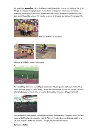 Na actividade Megas fase EAE realizada no Estádio Magalhães Pessoa, em Leiria, no dia 18 de
Março, tivemos a participação de 27 alunos. Estes participaram em diversas provas de
Atletismo, onde conquistamos dois primeiros lugares, um na prova de Lançamento do Peso,
pelo aluno Miguel Carreira do 9ºC e outro na prova do Km, pela aluna Joana Ferreira do 8ºC.




                                A Equipa da Prova de Estafetas.




Algumas actividades para os mais novos




Na prova Mega Sprinter o aluno Miguel Carreira do 9ºC, conquistou o 2ºLugar, na Final A, a
aluna Mariana Sousa, da turma do 6ºC, no escalão de Infantis B, obteve um 3ºLugar e a aluna
Liliana Rebelo, da turma do 9ºA, no escalão de Iniciados, alcançou o 3ºLugar na Final B.




Com estes resultados tivemos a presença dos alunos Joana Ferreira e Miguel Carreira, na fase
nacional do MegaSprinter, nos dias 1 e 2 de Abril em Vendas Novas, onde a Joana obteve o
2ºLugar, na prova do Km e o Miguel o 12ºLugar, na prova dos 40 metros.

Parabéns a Todos!
 