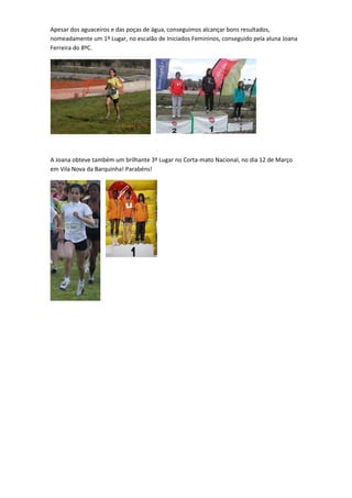 Apesar dos aguaceiros e das poças de água, conseguimos alcançar bons resultados,
nomeadamente um 1º Lugar, no escalão de Iniciados Femininos, conseguido pela aluna Joana
Ferreira do 8ºC.




A Joana obteve também um brilhante 3º Lugar no Corta-mato Nacional, no dia 12 de Março
em Vila Nova da Barquinha! Parabéns!
 