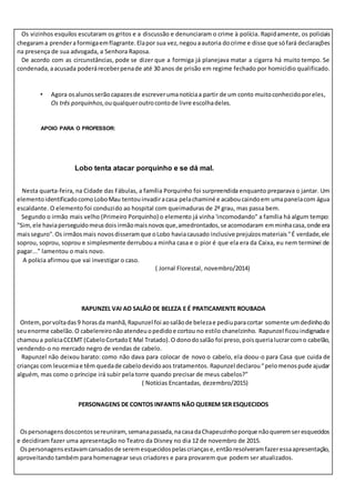 Os vizinhos esquilos escutaram os gritos e a discussão e denunciaram o crime à polícia. Rapidamente, os policiais
chegarama prenderaformigaemflagrante.Elapor sua vez,negouaautoria docrime e disse que sófará declarações
na presença de sua advogada, a Senhora Raposa.
De acordo com as circunstâncias, pode se dizer que a formiga já planejava matar a cigarra há muito tempo. Se
condenada,aacusada poderáreceberpenade até 30 anos de prisão em regime fechado por homicídio qualificado.
• Agora osalunosserão capazesde escreverumanotíciaa partir de um conto muitoconhecidoporeles,
Os três porquinhos,ouqualqueroutrocontode livre escolhadeles.
APOIO PARA O PROFESSOR:
Lobo tenta atacar porquinho e se dá mal.
Nesta quarta-feira, na Cidade das Fábulas, a família Porquinho foi surpreendida enquanto preparava o jantar. Um
elementoidentificadocomoLoboMau tentouinvadiracasa pelachaminé e acaboucaindoem umapanelacom água
escaldante. O elemento foi conduzido ao hospital com queimaduras de 2º grau, mas passa bem.
Segundo o irmão mais velho (Primeiro Porquinho) o elemento já vinha 'incomodando" a família há algum tempo:
"Sim,ele haviaperseguidomeusdoisirmãomaisnovosque,amedrontados,se acomodaram emminhacasa,onde era
maisseguro".Os irmãosmais novosdisseramque oLobo haviacausado inclusive prejuízosmateriais"É verdade,ele
soprou, soprou, soprou e simplesmente derruboua minha casa e o pior é que ela era da Caixa, eu nem terminei de
pagar..." lamentou o mais novo.
A polícia afirmou que vai investigar o caso.
( Jornal Florestal, novembro/2014)
RAPUNZEL VAI AO SALÃO DE BELEZA E É PRATICAMENTE ROUBADA
Ontem,porvoltadas9 horasda manhã,Rapunzel foi aosalãode belezae pediuparacortar somente umdedinhodo
seuenorme cabelão.O cabelereironãoatendeuopedidoe cortou no estilo chanelzinho. Rapunzel ficouindignadae
chamoua políciaCCEMT (CabeloCortadoE Mal Tratado).O donodosalão foi preso,poisquerialucrarcomo cabelão,
vendendo-o no mercado negro de vendas de cabelo.
Rapunzel não deixou barato: como não dava para colocar de novo o cabelo, ela doou-o para Casa que cuida de
crianças com leucemiae têm quedade cabelodevidoaos tratamentos. Rapunzel declarou“pelomenospude ajudar
alguém, mas como o príncipe irá subir pela torre quando precisar de meus cabelos?”
( Notícias Encantadas, dezembro/2015)
PERSONAGENS DE CONTOS INFANTIS NÃO QUEREM SER ESQUECIDOS
Ospersonagensdoscontossereuniram,semanapassada,nacasadaChapeuzinhoporque nãoqueremseresquecidos
e decidiram fazer uma apresentação no Teatro da Disney no dia 12 de novembro de 2015.
Ospersonagensestavamcansadosde seremesquecidospelascriançase,entãoresolveramfazeressaapresentação,
aproveitando também para homenagear seus criadores e para provarem que podem ser atualizados.
 