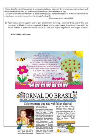 O espetáculofoi maravilhoso,de acordocom os convidados.Aotodo,mais de mil personagensapresentaram-se.O
teatro mais esperado era o da Cinderela apresentando sua cantoria na beira do lago.
O eventoocorreránovamente nodia21 de novembrode 2015, atendendoapedidode milharesde fãs.Parece que
o objetivo de não serem esquecidos pelas crianças foi atingido.
( Notícias do Reino, março/ 2015)
2) Agora vamos retomar o gênero convite para transformá-lo em notícia. Da mesma forma que foi feito com
os contos e as fábulas, o professor retomará de forma oral as características desse gênero, escrevendo um
modelo na lousa. A partir desse modelo de convite, ainda com o apoio do professor, será redigida a notícia:
APOIO PARA O PROFESSOR:
 