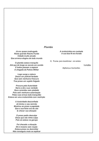Plantão
Já era quase madrugada
Neste querido Riacho Fundo
Cidade muito amada
Que arranca elogios de todo mundo
O plantão estava tranquilo
Até que de longe se escuta um zunido
E todos passam a esperar
A chegada da Polícia Militar
Logo surge a viatura
Desce um policial fardado
Que sem nenhuma frescura
Traz preso um sujeito folgado
Procura pela Autoridade
Narra a ele a sua verdade
Que o prendeu sem piedade
Pois sem nenhuma autorização
Pelas ruas ermas todo tranquilão
Estava em uma motocicleta com restrição
A Autoridade desconfiada
Já iniciou o seu sermão
Mostrou ao preso a papelada
Que a sua ficha era do cão
Ia checar sua situação
O preso pediu desculpa
Disse que não tinha culpa
Pois só estava na garupa
Foi checada a situação
Ele é mesmo sem noção
Estava preso na domiciliar
Não conseguiu mais se explicar
A motocicleta era roubada
A sua boa fé era furada
4) Poema para transformar em notícia:
Ismália
Alphonsus Guimarães
 