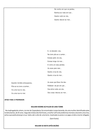 Quando Ismália enlouqueceu,
Pôs-se na torre a sonhar...
Viu uma lua no céu,
Viu uma lua no mar.
No sonho em que se perdeu,
Banhou-se toda em luar...
Queria subir ao céu,
Queria descer ao mar...
E, no desvario seu,
Na torre pôs-se a cantar...
Estava perto do céu,
Estava longe do mar...
E como um anjo pendeu
As asas para voar...
Queria a lua do céu,
Queria a lua do mar...
As asas que Deus lhe deu
Ruflaram de par em par...
Sua alma subiu ao céu,
Seu corpo desceu ao mar...
APOIO PARA O PROFESSOR:
MULHER MORRE AO PULAR DE UMA TORRE
Na madrugadade ontem, no mar de Copacabana,foi encontradoo corpo boiando,de uma mulheridentificadacomo
IsmáliaSantos,de 25 anos. Segundorelatosdosfamiliares,amulhersofriade problemasmentaise durante umacrise,
achou que podiaalcançar a Lua. Subiu até o alto de uma torre, localizada na praia e se jogou vindo a morrer afogada.
(Sem fonte)
MULHER SE MATA APÓS DELÍRIO
 