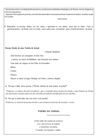 Nanoite de ontem,nacidade do Riode Janeiro,aprofessoraIsmáliaMouraRodrigues,de 33anos,morreuafogadana
Praia de Copacabana.
Segundoinformaçõesde parentes,elasofriade depressãoe estavapassandoportratamentomédico.Acredita-seque
foi suicídio.
(Sem fonte)
5) Reproduza os poemas abaixo em um cartaz e apresente-os aos alunos, peça que os leiam. Faça os
questionamentos em forma oral ou escrita, como achar mais conveniente para o desenvolvimento da turma:
Poema Tirado de uma Notícia de Jornal
( Manuel Bandeira)
João Gostoso era carregador de feira livre
e morava no morro da Babilônia num barracão sem número.
Uma noite ele chegou no bar Vinte de Novembro.
Bebeu
Cantou
Dançou
Depois se atirou na lagoa Rodrigo de Freitas e morreu afogado.
a) Por que o título desse poema é "Poema retirado de uma notícia de jornal"?
Professor, os alunos deverão reconhecer, que o conteúdo desse poema faz alusão a uma Notícia de Jornal
por apresentar um fato típico de um conteúdo jornalístico.(notificação de um suicídio).
b) Por que se pode dizer que esse texto é um poema?
Professor, se trata de um poema devido a sua estrutura em forma de estrofes e versos.
POEMA DO JORNAL
Carlos Drummondde Andrade
O fato ainda não acabou de acontecer
e já a mão nervosa do repórter
o transforma em notícia.
O marido está matando a mulher.
 