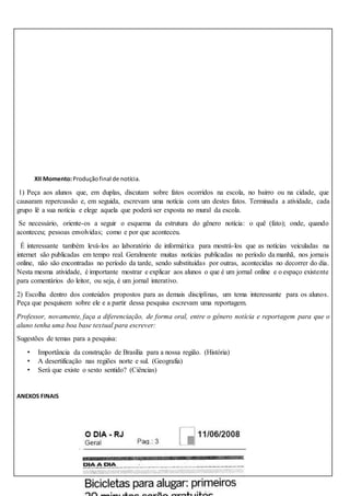 XII Momento:Produçãofinal de notícia.
1) Peça aos alunos que, em duplas, discutam sobre fatos ocorridos na escola, no bairro ou na cidade, que
causaram repercussão e, em seguida, escrevam uma notícia com um destes fatos. Terminada a atividade, cada
grupo lê a sua notícia e elege aquela que poderá ser exposta no mural da escola.
Se necessário, oriente-os a seguir o esquema da estrutura do gênero notícia: o quê (fato); onde, quando
aconteceu; pessoas envolvidas; como e por que aconteceu.
É interessante também levá-los ao laboratório de informática para mostrá-los que as notícias veiculadas na
internet são publicadas em tempo real. Geralmente muitas notícias publicadas no período da manhã, nos jornais
online, não são encontradas no período da tarde, sendo substituídas por outras, acontecidas no decorrer do dia.
Nesta mesma atividade, é importante mostrar e explicar aos alunos o que é um jornal online e o espaço existente
para comentários do leitor, ou seja, é um jornal interativo.
2) Escolha dentro dos conteúdos propostos para as demais disciplinas, um tema interessante para os alunos.
Peça que pesquisem sobre ele e a partir dessa pesquisa escrevam uma reportagem.
Professor, novamente, faça a diferenciação, de forma oral, entre o gênero notícia e reportagem para que o
aluno tenha uma boa base textual para escrever:
Sugestões de temas para a pesquisa:
• Importância da construção de Brasília para a nossa região. (História)
• A desertificação nas regiões norte e sul. (Geografia)
• Será que existe o sexto sentido? (Ciências)
ANEXOS FINAIS
 