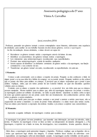 Além disso, a reportagem pode apresentar imagens e legendas. Professor, explique que as legendas são os
textos que aparecem logo abaixo das imagens. É comum também haver trechos de entrevistas com
especialistas em reportagens sobre um determinado assunto. A reportagem escrita é dividida em três partes:
Assessoria pedagógica do5º ano:
Vânia A. Carvalho
Jataí,outubro,2016
Professor, pensando nos gêneros textuais a serem contemplados nesse bimestre, elaboramos uma sequência
de atividades para auxiliar no seu trabalho baseada em dois desses gêneros; notícia e reportagem:
Ao fim da realização dessas atividades, o aluno deverá ser capaz de:
 Reconhecer os gêneros textuais notícia e reportagem através da leitura de uma.
 Identificar as características dos gêneros textuais notícia e reportagem.
 Ler e interpretar uma notícia/reportagem reconhecendo suas especificidades.
 Produzir uma notícia/reportagem a partir de modelos analisados.
 Serem capazes de identificar os elementos estruturais do gênero notícia e da reportagem, sua função
comunicativa e seu contexto de uso.
 Transformar um gênero textual em outro, reconhecendo as especificidades de cada um.
I Momento:
Comece a aula conversando com os alunos a respeito de jornais. Pergunte se eles conhecem o título de
algum jornal e se na casa deles há o hábito de comprar, ver ou assistir jornais. Pergunte também se eles acham
que os jornais são feitos para adultos ou crianças. É provável que os alunos respondam que o jornal é para
adultos. Explique, então, que em vários jornais há um Caderno Infantil, no qual são discutidas questões
voltadas para as crianças.
Comente com os alunos a respeito dos suplementos e, se possível, leve um deles para que as crianças
possam manipular. Mostre também para os alunos que, além de reportagens impressas em jornais e revistas,
as reportagens podem ser exibidas na televisão, no rádio ou pela internet. Questione os alunos sobre os tipos
de texto que podem aparecer em um jornal, assim fará um levantamento dos conhecimentos prévios deles
sobre os gêneros a serem estudados.
Peça como tarefa para casa que os alunos assistam a um jornal e anotem a notícia para trazer, não se
esquecendo de anotar a manchete e o nome do jornal. Outra alternativa é o aluno trazer uma notícia escrita.
Peça aos alunos para fazerem a exposição das notícias trazidas e já comece a explorar suas características.
II Momento:
Apresente a seguinte definição de reportagem e notícia para os alunos:
A reportagem é um gênero de texto jornalístico que transmite uma informação por meio da televisão, rádio,
revista. O objetivo da reportagem é levar os fatos ao leitor ou telespectador de maneira abrangente [...] Na
reportagem, o repórter vai a fundo no tema, faz investigações, tece comentários, levanta questões, discute e
 