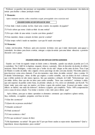 Professor, as questões não precisam ser respondidas corretamente, é apenas um levantamento dos dados da
notícia para facilitar a futura produção textual.
V Momento:
Após o momento anterior, exiba a manchete a seguir, prosseguindo com o exercício oral:
JOGADOR CHORA AO SER EXPULSO DE JOGO
1º) Este título é dado à notícia da foto. Qual seria o motivo da expulsão do jogador?
2º) Vocês sabem que nome é dado ao título de uma notícia?
3º) Por que o título de uma notícia é escrito com letras grandes?
4º) Esta manchete chama a atenção do leitor para ler a notícia?
5º) Que tempo verbal é usado na manchete e por que foi usado este tempo?
VI Momento:
Leitura oral da notícia. Professor, após este exercício de leitura oral, que é muito interessante para aguçar a
curiosidade dos alunos para lerem a notícia, entregue a cópia da notícia para uma leitura silenciosa e posterior
discussão com o grupo.
JOGADOR CHORA AO SER EXPULSO CONTRA ALEMANHA
Expulso aos 11min do segundo tempo no duelo contra a Alemanha, quando sua seleção já perdia por 2 a 0,
o australiano Tim Cahill foi às lágrimas enquanto deixava o gramado. Além de discordar da decisão do árbitro
mexicano Marco Rodrigues, o meia teme que o "sonho de sua vida" chegue ao fim antes da hora. "Essa Copa
do Mundo é o sonho da minha vida e alguém o levou para longe de mim com uma decisão. Não tenho palavras
para descrever como estou chateado. É um dos momentos mais tristes da minha carreira", disse o camisa 10.
O alemão Schweinsteiger, vítima da falta que originou o cartão vermelho, saiu em defesa do rival e afirmou
que o árbitro poderia ter sido menos rigoroso, fato que aumentou a irritação de Cahill. "Schweinsteiger saiu
em minha defesa, disse que não era lance para cartão vermelho. Tirem suas conclusões", reclamou o atleta,
que está suspenso da partida contra Gana, no próximo sábado, às 11h, e deve ser substituído por Kewell. "Eu
treinei muito para estar aqui, me mantive em forma e agora não poderei jogar. Já passei por muitas coisas
difíceis no futebol, mas nada tão doloroso", declarou o jogador, que completou: "Estou 100% comprometido
com a causa de nossa seleção. Vou treinar e mostrar o meu valor para o último jogo".
Após a leitura, para que os alunos aprendam os elementos estruturais que compõem o gênero notícia,
faça, oralmente, as seguintes perguntas com base no texto:
1º) Que fato aconteceu?
2º) Quem são as pessoas envolvidas?
3º) Quando aconteceu?
4º) Onde aconteceu?
5º) Como aconteceu o fato?
6º) Por que aconteceu? (causas do fato)
7º) Há depoimentos na notícia? De quem são? E por que foram usadas as aspas nestes depoimentos? Qual a
importância desses depoimentos para a notícia?
 
