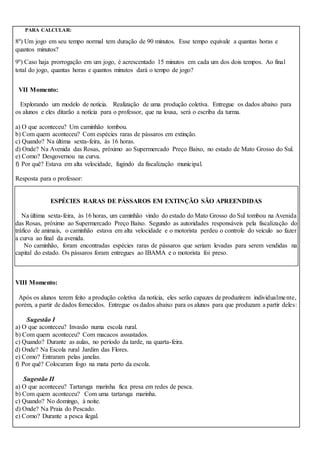 PARA CALCULAR:
8º) Um jogo em seu tempo normal tem duração de 90 minutos. Esse tempo equivale a quantas horas e
quantos minutos?
9º) Caso haja prorrogação em um jogo, é acrescentado 15 minutos em cada um dos dois tempos. Ao final
total do jogo, quantas horas e quantos minutos dará o tempo de jogo?
VII Momento:
Explorando um modelo de notícia. Realização de uma produção coletiva. Entregue os dados abaixo para
os alunos e eles ditarão a notícia para o professor, que na lousa, será o escriba da turma.
a) O que aconteceu? Um caminhão tombou.
b) Com quem aconteceu? Com espécies raras de pássaros em extinção.
c) Quando? Na última sexta-feira, às 16 horas.
d) Onde? Na Avenida das Rosas, próximo ao Supermercado Preço Baixo, no estado de Mato Grosso do Sul.
e) Como? Desgovernou na curva.
f) Por quê? Estava em alta velocidade, fugindo da fiscalização municipal.
Resposta para o professor:
ESPÉCIES RARAS DE PÁSSAROS EM EXTINÇÃO SÃO APREENDIDAS
Na última sexta-feira, às 16 horas, um caminhão vindo do estado do Mato Grosso do Sul tombou na Avenida
das Rosas, próximo ao Supermercado Preço Baixo. Segundo as autoridades responsáveis pela fiscalização do
tráfico de animais, o caminhão estava em alta velocidade e o motorista perdeu o controle do veículo ao fazer
a curva ao final da avenida.
No caminhão, foram encontradas espécies raras de pássaros que seriam levadas para serem vendidas na
capital do estado. Os pássaros foram entregues ao IBAMA e o motorista foi preso.
VIII Momento:
Após os alunos terem feito a produção coletiva da notícia, eles serão capazes de produzirem individualmente,
porém, a partir de dados fornecidos. Entregue os dados abaixo para os alunos para que produzam a partir deles:
Sugestão I
a) O que aconteceu? Invasão numa escola rural.
b) Com quem aconteceu? Com macacos assustados.
c) Quando? Durante as aulas, no período da tarde, na quarta-feira.
d) Onde? Na Escola rural Jardim das Flores.
e) Como? Entraram pelas janelas.
f) Por quê? Colocaram fogo na mata perto da escola.
Sugestão II
a) O que aconteceu? Tartaruga marinha fica presa em redes de pesca.
b) Com quem aconteceu? Com uma tartaruga marinha.
c) Quando? No domingo, à noite.
d) Onde? Na Praia do Pescado.
e) Como? Durante a pesca ilegal.
 