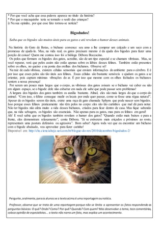 * Por que você acha que essa palavra aparece no título da história?
* Por que o macaquinho teria se tornado o xodó das crianças?
i) Na sua opinião, por que esse fato tornou-se notícia?
Bigodudos!
Saiba que os bigodes são muitos úteis para os gatos e até revelam o humor desses animais.
Na história do Gato de Botas, o bichano convence seu amo a lhe comprar um calçado e um saco com a
promessa de ajudá-lo. Mas, na vida real, os gatos precisam mesmo é da ajuda dos bigodes para fazer uma
porção de coisas! Quem me contou isso foi a bióloga Débora Boccacino.
Os pelos que formam os bigodes dos gatos, acredite, são de um tipo especial e se chamam vibrissas. Mas, se
você reparar, verá que pelos assim não estão apenas sobre os lábios desses felinos. Também estão presentes
sobre os olhos, no queixo e na ponta das orelhas dos bichanos. Observe só!
Na raiz de cada vibrissa, existem células sensoriais que enviam informações do ambiente para o cérebro. E é
por isso que esses pelos são tão úteis aos felinos. Essas células são bastante sensíveis e ajudam os gatos a se
orientar, pois captam mínimas vibrações do ar. É por isso que mesmo com os olhos fechados os bichanos
sentem a nossa presença!
Por serem um pouco mais largos que o corpo, as vibrissas dos gatos avisam se o bichano vai caber ou não
em algum espaço, se o bigode dele não esbarrar em nada ele sabe que pode passar sem problemas!
A largura dos bigodes dos gatos também os auxilia bastante. Afinal, eles são mais largos do que o corpo do
animal. “Com isso, o felino consegue medir os locais por onde quer passar, como se fosse uma régua natural”.
Apesar de os bigodes serem tão úteis, existe uma raça de gato chamada Sphynx que pode nascer sem bigodes.
Isso porque esses felinos praticamente não têm pelos no corpo: eles são tão curtinhos que mal dá para notar.
Não ter bigodes não afeta muito a vida desses bichanos, criados para ficar dentro de casa. Mas fique sabendo
que, na vida selvagem, os bigodes são essenciais. Não apenas para os gatos, mas para os felinos em geral!
Ah! E você sabia que os bigodes também revelam o humor dos gatos? “Quando estão mais baixos e para a
frente, eles demonstram relaxamento”, conta Débora. “Já se estiverem mais eriçados e próximos ao rosto,
representam uma postura defensiva ou agressiva”. Bom saber! Agora toda vez que eu encontrar um bichano
com o bigode abaixado, vou aproveitar para fazer carinho!
Disponível em: http://chc.cienciahoje.uol.com.br/blogue-do-rex/2010/dezembro/bigodudos-2/
Pergunte,oralmente, paraosalunosse o textoacima é uma reportagemounotícia.
Professor, observe que se trata de uma reportagem porque não se limita a apresentar os fatos respondendo as
perguntas básicas: O quê? Onde? Como? Por quê? Quando? Com quem? Mas desenvolve o tema, tece comentários,
coloca opinião de especialistas... o texto não narra um fato, mas explica um acontecimento.
 