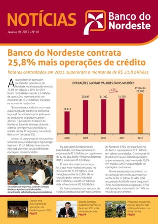 NOTÍCIAS
Janeiro




Banco do Nordeste contrata
25,8% mais operações de crédito
Valores contratados em 2011 superaram o montande de R$ 21,8 bilhões


A
      quantidade de operações
      contratadas pelo Banco do                             OPERAÇÕES GLOBAIS VALORES EM R$ MILHÕES
      Nordeste no ano passado cresceu
                                                                                                                       Projeção
25,8% em relação a 2010. Em 2011                                                               + 1,7%                   25.000
foram contratadas mais de 3,2 milhões
de operações, representando um                                       20.847           21.392            21.755
montante de R$ 21,8 bilhões injetados
na economia nordestina.
    “Estes números indicam uma maior
                                                   13.814
pulverização do crédito na economia
regional, beneficiando principalmente
os produtores de pequeno porte”,
afirmou o presidente do Banco do
Nordeste, Jurandir Santiago, durante
coletiva de imprensa concedida na
manhã do dia 25 de janeiro, na sede do
Banco, em Fortaleza (CE).
    Juntos, os programas de microcrédito            2008              2009            2010               2011             2012
urbano e rural, Crediamigo e Agroamigo
injetaram R$ 3,7 bilhões na economia
                                                Os agricultores familiares foram          do Nordeste (FNE), principal funding
informal, por meio de 2,6 milhões de
                                             beneficiados com financiamentos no           do Banco, superaram os R$ 11 bilhões
operações de microcrédito.
                                             montante de R$ 1,3 bilhão, um crescimento    em valores contratados. O montante foi
                                             de 22,1%. Já as Micro e Pequenas Empresas    dividido em quase 440 mil operações,
                                             (MPEs) receberam R$ 2,6 bilhões.             o que representa crescimento de 10,2%
                                                 O setor de comércio e serviços           em relação a 2010 na quantidade de
                                             foi o que mais recebeu recursos, no          operações contratadas.
                                             montante de R$ 9,3 bilhões, uma                  Houve expressivo crescimento na
                                             variação positiva de 21,8%. Ele foi          recuperação de crédito, que superou
                                             seguido pelos setores industrial             a cifra de R$ 1,7 bilhão. O valor total
                                             (R$ 5 bilhões), rural (R$ 4,7 bilhões)       recuperado foi 86,9% maior do que em
                                             e de infraestrutura (R$ 2,0 bilhões).        2010. Ao todo foram recuperadas 375,8
Em coletiva de imprensa, Jurandir Santiago
destacou a pulverização do crédito,             Os financiamentos com recursos do         mil operações, incremento de 135% em
beneficiando sobretudo pequenos produtores   Fundo Constitucional de Financiamento        relação ao ano anterior.


                    Crescer terá                                  Jurandir Santiago                              Programa Agroamigo
                    dois milhões de                               avalia desempenho do                           planeja atender 200
                    operações do                                  Banco em 2011 e fala                           mil beneficiados com
                    Crediamigo em 2012.                           sobre perspectivas.                            Bolsa Família.
                    pág 02                                        pág 04                                         pág 05
 