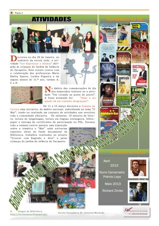 Página 2


                                                                                                                        Novidades na BE




D     ecorreu no dia 29 de Janeiro, no
      auditório da escola sede, a ati-
vidade "Ler Expressar e Animar" diri-
gida às crianças do Jardim de Infância
do Sacapeito. Este evento contou com
a colaboração das professoras Maria
Emília Santos, Lurdes Figueira e de
alguns alunos do 11.º ano, turmas A,
C e H.


                                             N    o âmbito das comemorações do dia
                                                  dos namorados realizou-se a ativi-
                                             dade “Um coração na ponta do pincel”.
                                             A frase premiada foi:     “Amar e ser
                                             amado dá um trabalho desgraçado”.

                                              De 11 a 15 março decorreu a Semana da
L e i t u r a u m a i n i c i a t i v a , d e â m b i t o n a c i o n a l , s u b o r d i n a d a a o t e ma “ O
Mar”, tendo-se realizado um conjunto de atividades que envolveu
t o d a a c o m u n i d a d e e d u c at i v a .         D e s a l i e n t a r , 1 0 mi n u t o s d e l e i t u -
ra, leitura de lengalengas, leitura em línguas estrangeira, biblio-
paper e entrega de certificados de participação no PNL. Durante
toda a semana esteve patente uma exposição
sobre a temática o “Mar” onde estiveram
expostos obras do fundo documental da
Biblioteca, trabalhos realizados no projeto
“Crescer com Engenho e Arte” e pelas
crianças do jardim de infância do Sacapeito.




                                                                                                                              Escritores na Escola

                                                                                                                      Abril
                                                                                                                              2013

                                                                                                                    Nuno Camarneiro
                                                                                                                      Prémio Leya

                                                                                                                       Maio 2013
                                                                                                                     Richard Zimler




O      blogue da Biblioteca:
                                                                Escola Secundária Dr. Ginestal Machado
http://livrosemais.blogspot.pt/
 