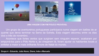 UMA VIAGEM COM FIM POUCO PROVÁVEL 
Um grupo de aventureiros portugueses participava numa viagem em balões de ar 
quente que devia terminar na Serra da Estrela. Esta viagem decorreu entre os dias 
dois e três de novembro. 
Acontece que fortes ventos que surgiram sem ninguém esperar, acabaram por 
empurrá-los para o Pólo Norte e, ao chegarem lá, foram ajudar os habitantes locais a 
enfeitar a maior e mais brilhante Árvore de Natal do mundo. 
Grupo 4 - Eduardo, João Nuno, Diana, Inês e Manuela 
 