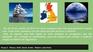 No dia 20 de outubro de 2014 um navio navegava pelo mar para percorrer 5 países 
mas, numa noite, apareceu uma lua cheia que lhes iluminou o caminho. 
Mas, de repente, uma forte rajada de vento assustou os navegantes, que não 
hesitaram em proteger os mantimentos, para não ficarem sem comida. e poderem 
chegar ao destino em segurança. 
Grupo 2 - Afonso, Sofia, David, André, Rafael e João Dinis 
 