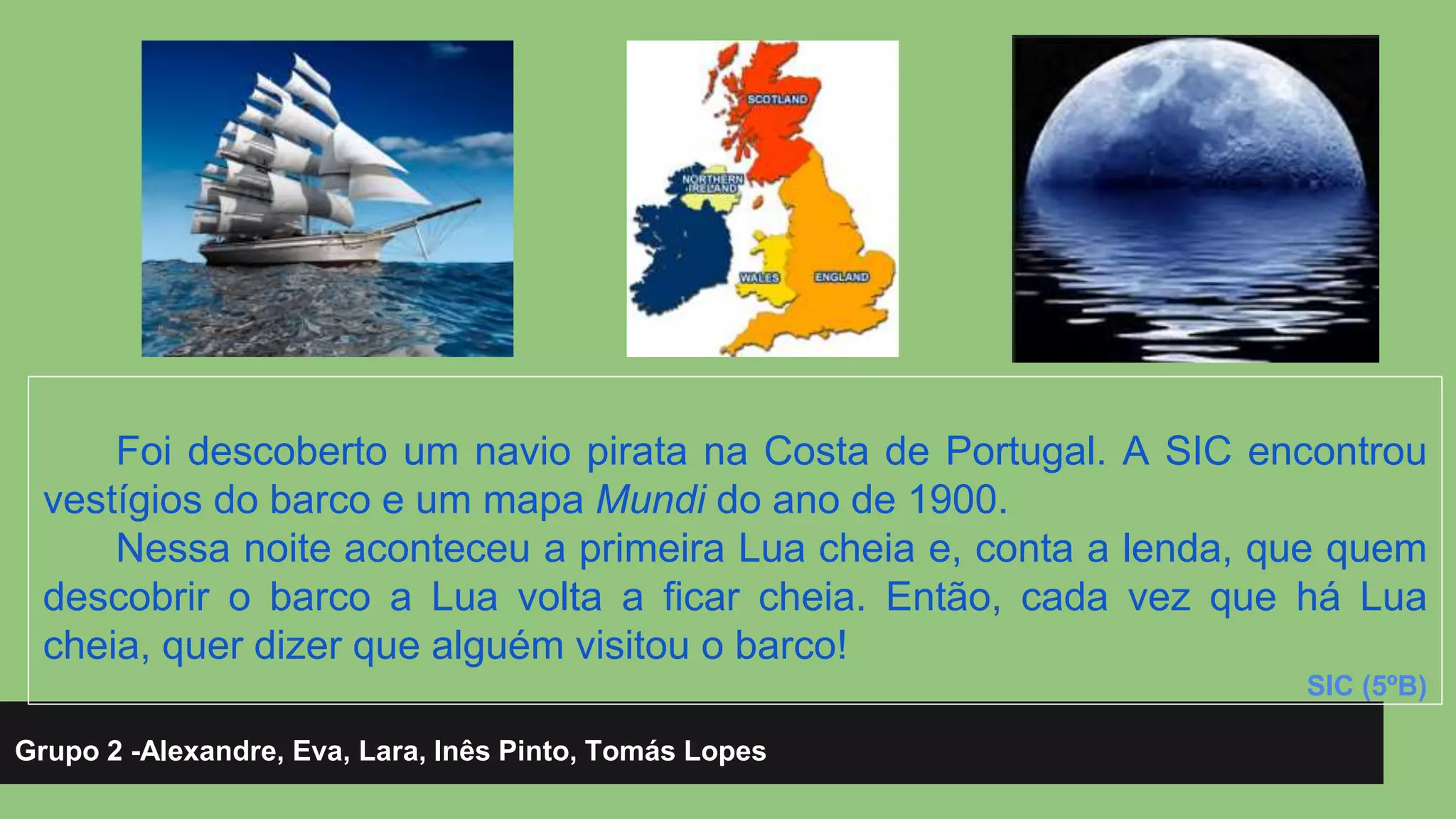 Foi descoberto um navio pirata na Costa de Portugal. A SIC encontrou 
vestígios do barco e um mapa Mundi do ano de 1900. 
Nessa noite aconteceu a primeira Lua cheia e, conta a lenda, que quem 
descobrir o barco a Lua volta a ficar cheia. Então, cada vez que há Lua 
cheia, quer dizer que alguém visitou o barco! 
Grupo 2 -Alexandre, Eva, Lara, Inês Pinto, Tomás Lopes 
SIC (5ºB) 
 