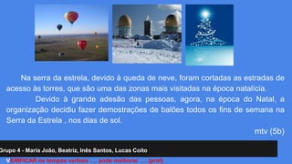 Na serra da estrela, devido à queda de neve, foram cortadas as estradas de 
acesso às torres, que são uma das zonas mais visitadas na época natalícia. 
Devido à grande adesão das pessoas, agora, na época do Natal, a 
organização decidiu fazer demostrações de balões todos os fins de semana na 
Serra da Estrela , nos dias de sol. 
Grupo 4 - Maria João, Beatriz, Inês Santos, Lucas Coito 
mtv (5b) 
VERIFICAR os tempos verbais …. pode melhorar …. (prof) 
 
