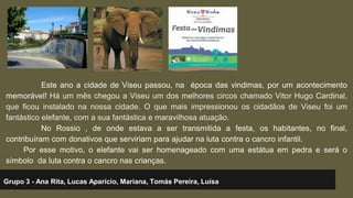 Este ano a cidade de Viseu passou, na época das vindimas, por um acontecimento 
memorável! Há um mês chegou a Viseu um dos melhores circos chamado Vitor Hugo Cardinal, 
que ficou instalado na nossa cidade. O que mais impressionou os cidadãos de Viseu foi um 
fantástico elefante, com a sua fantástica e maravilhosa atuação. 
No Rossio , de onde estava a ser transmitida a festa, os habitantes, no final, 
contribuíram com donativos que serviriam para ajudar na luta contra o cancro infantil. 
Por esse motivo, o elefante vai ser homenageado com uma estátua em pedra e será o 
símbolo da luta contra o cancro nas crianças. 
Grupo 3 - Ana Rita, Lucas Aparício, Mariana, Tomás Pereira, Luísa 
 