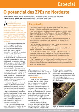 Especial
O potencial das ZPEs no Nordeste
airton saboya - Gerente Executivo do Escritório Técnico de Estudos Econômicos do Nordeste (BNB/Etene)
antônio de Castro Queiroz serra - Gerente de Produtos e Serviços da Direção Geral




A
       s nove Zonas de Processamento
       de Exportações (ZPEs) do
       Nordeste brasileiro têm potencial
                                               Curiosidades
para receber investimentos de diferentes         ▪China conta com 187 zonas econômicas, sendo 164 públicas e 23
portes e em variados setores de                  privadas. O Brasil, uma, a Zona Franca de Manaus.
atividade. Localizadas em Assu (RN),             ▪As ZPEs fora do Nordeste estão em Barcarena (PA), Boa Vista (RR), Senador
Barra dos Coqueiros (SE), Ilhéus (BA), João      Guiomard (AC), Araguaina (TO), Bataguassu (MS), Cáceres (MT), Corumbá
Pessoa (PB), Macaíba (RN), Parnaíba (PI),        (MS), Aracruz (ES), Fernandópolis (SP), Itaguaí (RJ), Teófilo Otoni (MG), Vila
Pecém (CE), São Luís (MA) e Suape (PE),          Velha (ES), Imbituba (SC) e Rio Grande (RS).
essas ZPEs apresentam muitas vantagens
                                                 ▪A ZPE só funciona após construídas as instalações e o recebimento do
comparativas em relação às congêneres
                                                 alfandegamento da Receita Federal. Devem ficar em locais fechados e
do mundo.
                                                 resguardados.
    É o caso da localização privilegiada,
                                                 ▪Um Conselho, vinculado ao MDIC, analisa e aprova as propostas de ZPEs
próxima aos grandes mercados
                                                 e disciplina as políticas direcionadas para as ZPEs.
mundiais, do clima favorável, da
estabilidade geológica, devido à                 ▪A base legal das ZPEs estabelece grandes vantagens fiscais e tributárias
ausência de vulcões, furacões e                  para as empresas que se instalarem nessas zonas.
terremotos, bem assim da execução de             ▪A ZPE deverá exportar 80% da sua produção de bens ou serviços para
grandes projetos estruturantes.                  o mercado externo e gozará de liberdade cambial e de simplicidade nos
                                                 procedimentos administrativos por um prazo de até 20 anos, sujeito à
    Esses pontos, somados ao
                                                 prorrogação.
amadurecimento da classe empresarial,
mão de obra barata e à modernização e            ▪A ZPE terá tratamento administrativo diferenciado sem restrições quanto
ampliação da infraestrutura produtiva,           à produção, operação, comercialização e importação de bens e serviços,
fortalecem a competitividade das ZPEs            exceto os controles de ordem sanitária, de interesse da segurança nacional
do Nordeste, cuja economia atravessa             e de proteção do ambiente.
hoje uma fase de dinamismo com
crescimento acima da média nacional.
   Relatório especial de minha autoria,       infraestrutura em seu entorno e             Nordeste, cuja área de atuação se
em parceria com o economista Antônio          controle ambiental, servindo ainda para     estende do Maranhão ao norte do
de Castro Queiroz Serra, também do            orientar novas políticas industriais e de   Espírito Santo, tem papel relevante no
Etene, mostra que o Brasil tem outros         comércio exterior.                          apoio a esses empreendimentos, tanto
14 projetos de ZPEs em diferentes                Vinte anos depois                        na implementação como na
estágios pré-operacionais, a exemplo                                                      operação por intermédio do crédito e
                                                 Criadas em 1988, as ZPEs foram
das situadas no Nordeste.                                                                 de ações supletivas.
                                              definidas pelo decreto-lei 2.452/88
    Colocado à disposição dos interessados,   que as regulamentou, como áreas
na seção Estudos e Pesquisas, do portal       de livre comércio, sob controle
www.bnb.gov.br, o estudo afirma que           aduaneiro, voltadas para a produção
esse tipo de instrumento possibilita a        de bens destinados à exportação. Sua
atração de investimentos estrangeiros,        implementação, entretanto, esbarrou
a criação de empregos, o incremento           na falta de vontade política do Governo
da competitividade das exportações, a         e no posicionamento contrário do setor
difusão tecnológica, o fortalecimento         industrial brasileiro, sendo retomadas
do balanço de pagamentos, de                  somente em julho de 2007, com a
forma a contribuir com a redução              aprovação da lei 11.508, regulamentada
dos desequilíbrios regionais e o              20 meses depois.
desenvolvimento do País.                         Em nossa opinião, as ZPEs do
   As ZPEs permitem também uma                Nordeste podem absorver inversões
supervisão mais eficiente das empresas        de natureza e origem variadas. Nesse        Área da ZPE em Porto de Barra dos Coqueiros,
por parte do Governo, provisão de             sentido, lembramos que o Banco do           em Sergipe

                                                                   Notícias do Banco do Nordeste • Agosto/2011 • Pág. 5
 