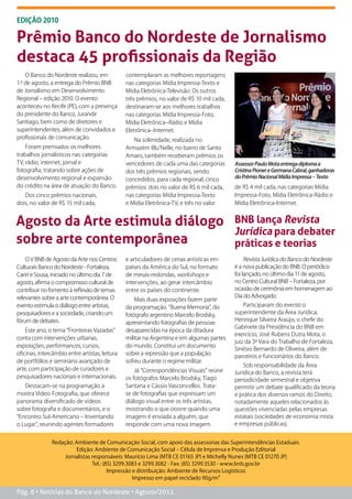 ediçÃO 2010

Prêmio Banco do Nordeste de Jornalismo
destaca 45 profissionais da Região
    O Banco do Nordeste realizou, em            contemplaram as melhores reportagens
1.º de agosto, a entrega do Prêmio BNB          nas categorias Mídia Impressa-Texto e
de Jornalismo em Desenvolvimento                Mídia Eletrônica-Televisão. Os outros
Regional – edição 2010. O evento                três prêmios, no valor de R$ 10 mil cada,
aconteceu no Recife (PE), com a presença        destinaram-se aos melhores trabalhos
do presidente do Banco, Jurandir                nas categorias Mídia Impressa-Foto,
Santiago, bem como de diretores e               Mídia Eletrônica–Rádio e Mídia
superintendentes, além de convidados e          Eletrônica–Internet.
profissionais de comunicação.                      Na solenidade, realizada no
    Foram premiados os melhores                 Armazém Blu’Nelle, no bairro de Santo
trabalhos jornalísticos nas categorias          Amaro, também receberam prêmios os
TV, rádio, internet, jornal e                   vencedores de cada uma das categorias       Assessor Paulo Mota entrega diploma a
fotografia, tratando sobre ações de             dos três prêmios regionais, sendo           Cristina Pioner e Germana Cabral, ganhadoras
desenvolvimento regional e expansão                                                         do Prêmio Nacional Mídia Impressa – Texto
                                                concedidos, para cada regional, cinco
do crédito na área de atuação do Banco.         prêmios: dois no valor de R$ 6 mil cada,    de R$ 4 mil cada, nas categorias Mídia
   Dos cinco prêmios nacionais,                 nas categorias Mídia Impressa-Texto         Impressa-Foto, Mídia Eletrônica-Rádio e
dois, no valor de R$ 15 mil cada,               e Mídia Eletrônica-TV, e três no valor      Mídia Eletrônica-Internet.


Agosto da Arte estimula diálogo                                                             BNB lança Revista
                                                                                            Jurídica para debater
sobre arte contemporânea                                                                    práticas e teorias
    O V BNB de Agosto da Arte nos Centros       e articuladores de cenas artísticas em           Revista Jurídica do Banco do Nordeste
Culturais Banco do Nordeste - Fortaleza,        países da América do Sul, no formato        é a nova publicação do BNB. O periódico
Cariri e Sousa, iniciado no último dia 7 de     de mesas-redondas, workshops e              foi lançado, no último dia 11 de agosto,
agosto, afirma o compromisso cultural de        intervenções, ao gerar intercâmbio          no Centro Cultural BNB – Fortaleza, por
contribuir no fomento à reflexão de temas       entre os países do continente.              ocasião de cerimônia em homenagem ao
relevantes sobre a arte contemporânea. O                                                    Dia do Advogado.
                                                    Mais duas exposições fazem parte
evento estimula o diálogo entre artistas,       da programação. “Buena Memoria”, do             Participaram do evento o
pesquisadores e a sociedade, criando um         fotógrafo argentino Marcelo Brodsky,        superintendente da Área Jurídica,
fórum de debates.                                                                           Henrique Silveira Araújo, o chefe do
                                                apresentando fotografias de pessoas
                                                                                            Gabinete da Presidência do BNB em
    Este ano, o tema “Fronteiras Vazadas”       desaparecidas na época da ditadura
                                                                                            exercício, José Rubens Dutra Mota, o
conta com intervenções urbanas,                 militar na Argentina e em algumas partes
                                                                                            juiz da 3ª Vara do Trabalho de Fortaleza,
exposições, performances, cursos,               do mundo. Constitui um documento
                                                                                            Sinésio Bernardo de Oliveira, além de
oficinas, intercâmbio entre artistas, leitura   sobre a repressão que a população
                                                                                            parceiros e funcionários do Banco.
de portfólios e seminário avançado de           sofreu durante o regime militar.
                                                                                                Sob responsabilidade da Área
arte, com participação de curadores e               Já “Correspondências Visuais” reúne     Jurídica do Banco, a revista terá
pesquisadores nacionais e internacionais.       os fotógrafos Marcelo Brodsky, Tiago        periodicidade semestral e objetiva
   Destacam-se na programação a                 Santana e Cássio Vasconcellos. Trata-       permitir um debate qualificado da teoria
mostra Vídeo-Fotografia, que oferece            se de fotografias que expressam um          e prática dos diversos ramos do Direito,
panorama diversificado de vídeos                diálogo visual entre os três artistas,      notadamente aqueles relacionados às
sobre fotografia e documentários, e o           mostrando o que ocorre quando uma           questões vivenciadas pelas empresas
“Encontro Sul-Americano – Inventando            imagem é enviada a alguém, que              estatais (sociedades de economia mista
o Lugar”, reunindo agentes formadores           responde com uma nova imagem.               e empresas públicas).


               Redação: Ambiente de Comunicação Social, com apoio das assessorias das Superintendências Estaduais.
                         Edição: Ambiente de Comunicação Social – Célula de Imprensa e Produção Editorial
                   Jornalistas responsáveis: Maurício Lima (MTB CE 01165 JP) e Michelly Nunes (MTB CE 01270 JP)
                               Tel.: (85) 3299.3083 e 3299.3082 - Fax: (85) 3299.3530 - www.bnb.gov.br
                                       Impressão e distribuição: Ambiente de Recursos Logísticos
                                                 Impresso em papel reciclado 90g/m²

Pág. 8 • Notícias do Banco do Nordeste • Agosto/2011
 
